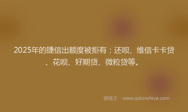 2025年的捷信出额度被拒有：还呗、维信卡卡贷、花呗、好期贷、微粒贷等。