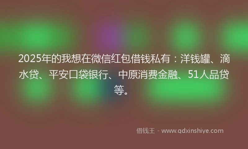 2025年的我想在微信红包借钱私有：洋钱罐、滴水贷、平安口袋银行、中原消费金融、51人品贷等。
