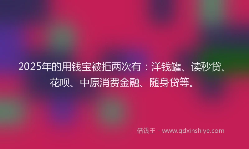 2025年的用钱宝被拒两次有：洋钱罐、读秒贷、花呗、中原消费金融、随身贷等。