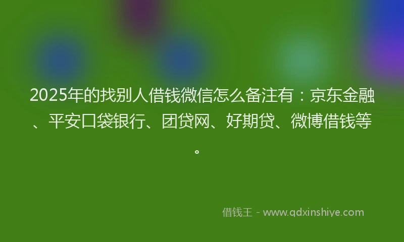 2025年的找别人借钱微信怎么备注有：京东金融、平安口袋银行、团贷网、好期贷、微博借钱等。