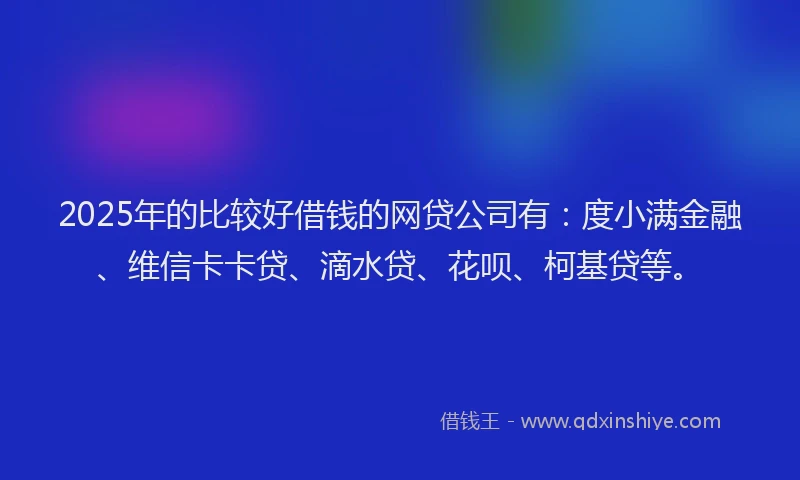 2025年的比较好借钱的网贷公司有：度小满金融、维信卡卡贷、滴水贷、花呗、柯基贷等。