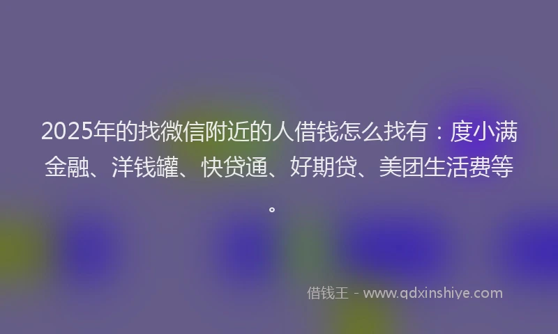 2025年的找微信附近的人借钱怎么找有：度小满金融、洋钱罐、快贷通、好期贷、美团生活费等。