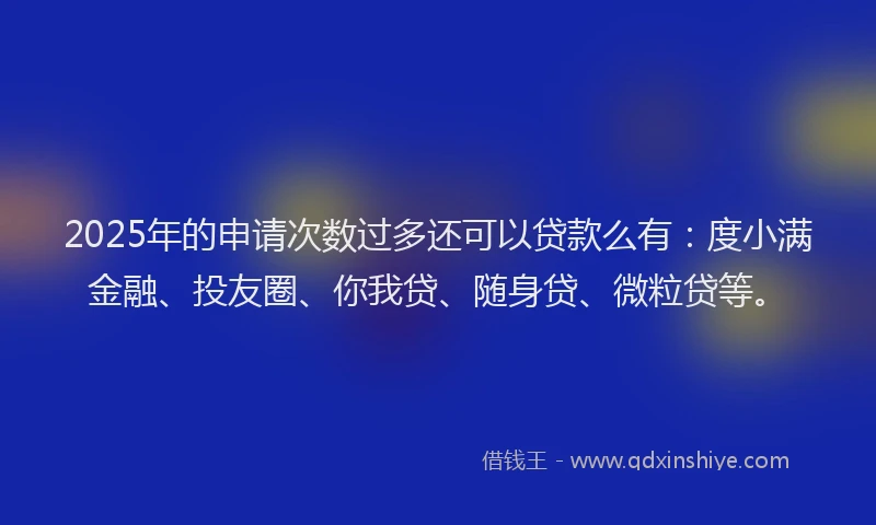 2025年的申请次数过多还可以贷款么有：度小满金融、投友圈、你我贷、随身贷、微粒贷等。