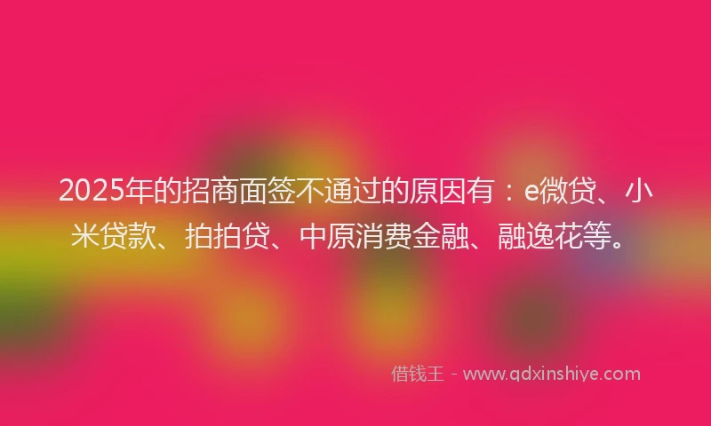 2025年的招商面签不通过的原因有：e微贷、小米贷款、拍拍贷、中原消费金融、融逸花等。