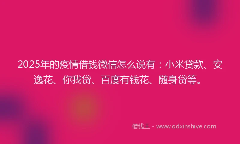 2025年的疫情借钱微信怎么说有：小米贷款、安逸花、你我贷、百度有钱花、随身贷等。