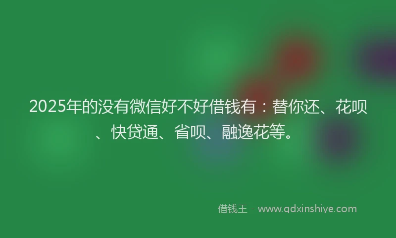 2025年的没有微信好不好借钱有：替你还、花呗、快贷通、省呗、融逸花等。