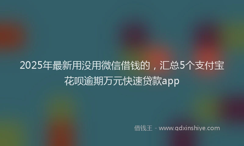 2025年最新用没用微信借钱的，汇总5个支付宝花呗逾期万元快速贷款app