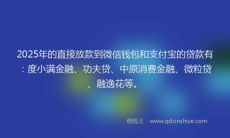 2025年的直接放款到微信钱包和支付宝的贷款有：度小满金融、功夫贷、中原消费金融、微粒贷、融逸花等。