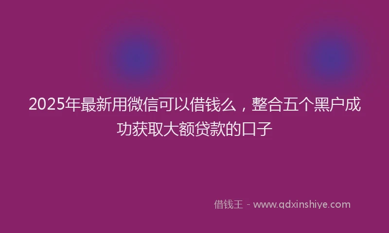2025年最新用微信可以借钱么，整合五个黑户成功获取大额贷款的口子