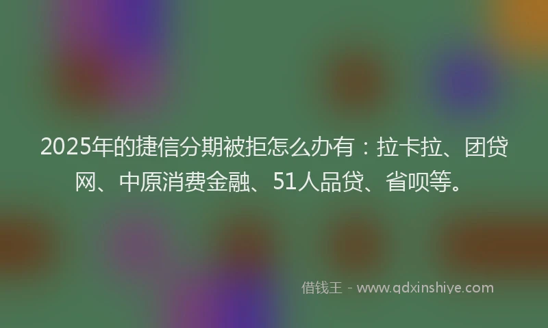 2025年的捷信分期被拒怎么办有：拉卡拉、团贷网、中原消费金融、51人品贷、省呗等。