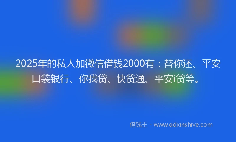 2025年的私人加微信借钱2000有：替你还、平安口袋银行、你我贷、快贷通、平安i贷等。