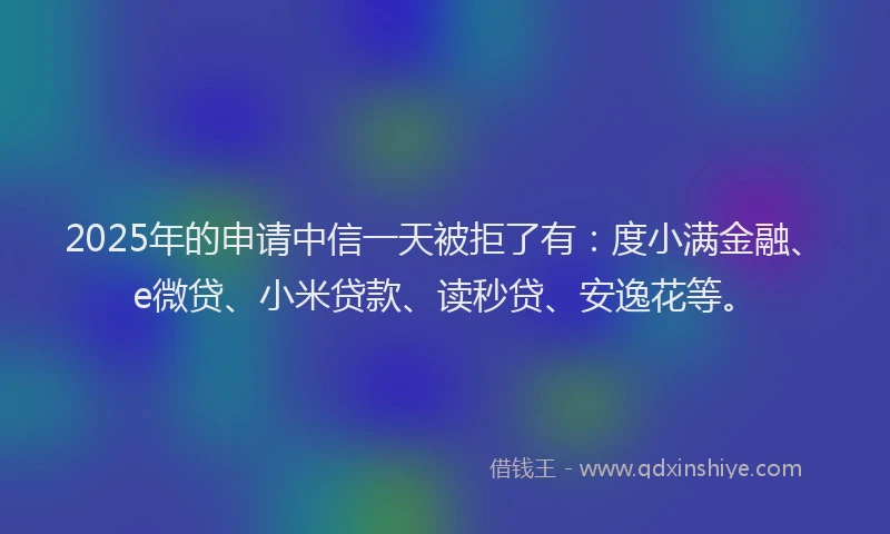 2025年的申请中信一天被拒了有：度小满金融、e微贷、小米贷款、读秒贷、安逸花等。