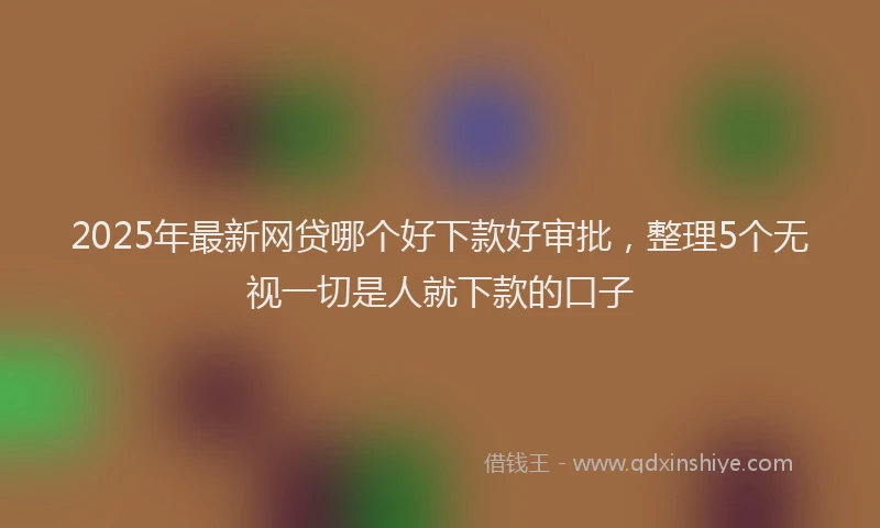 2025年最新网贷哪个好下款好审批，整理5个无视一切是人就下款的口子