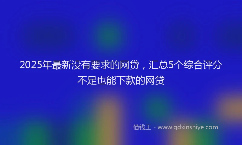 2025年最新没有要求的网贷，汇总5个综合评分不足也能下款的网贷