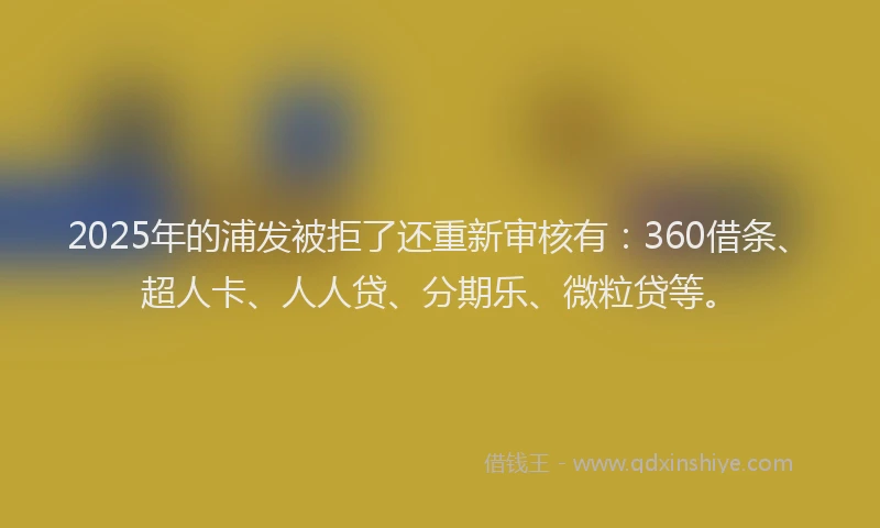 2025年的浦发被拒了还重新审核有：360借条、超人卡、人人贷、分期乐、微粒贷等。