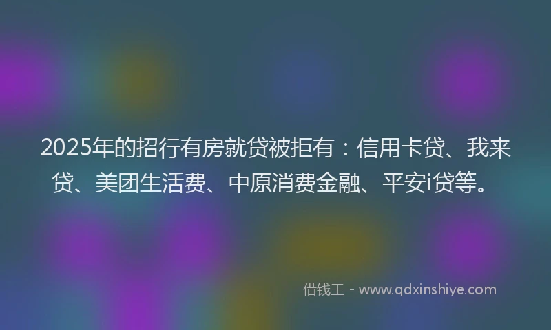 2025年的招行有房就贷被拒有：信用卡贷、我来贷、美团生活费、中原消费金融、平安i贷等。