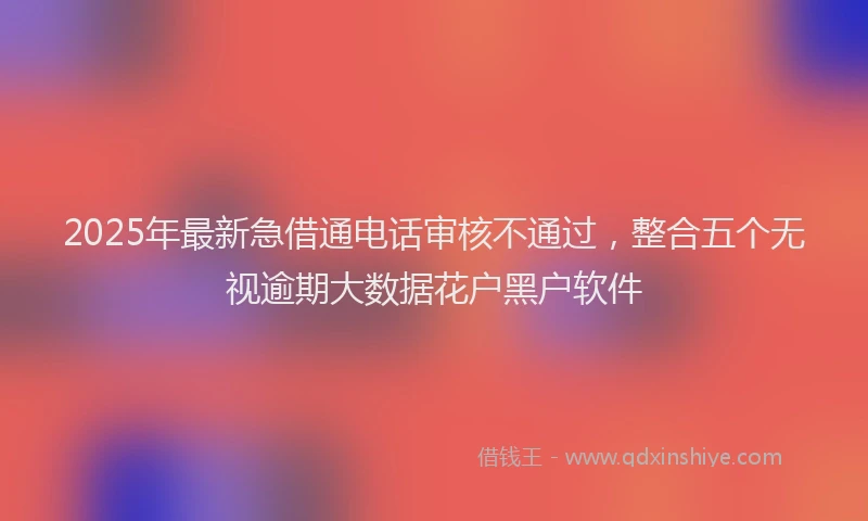 2025年最新急借通电话审核不通过，整合五个无视逾期大数据花户黑户软件