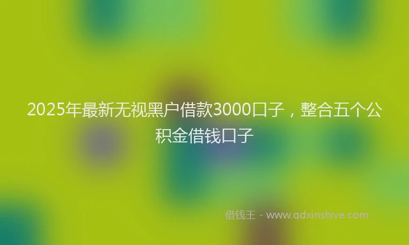 2025年最新无视黑户借款3000口子，整合五个公积金借钱口子