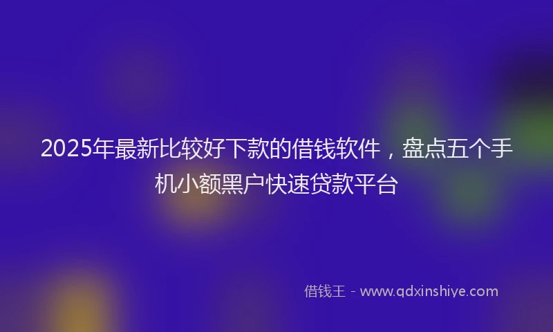 2025年最新比较好下款的借钱软件，盘点五个手机小额黑户快速贷款平台