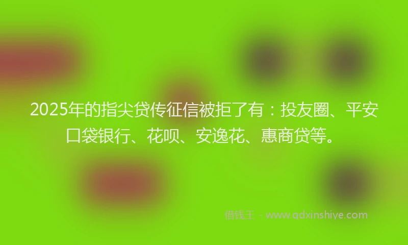 2025年的指尖贷传征信被拒了有：投友圈、平安口袋银行、花呗、安逸花、惠商贷等。