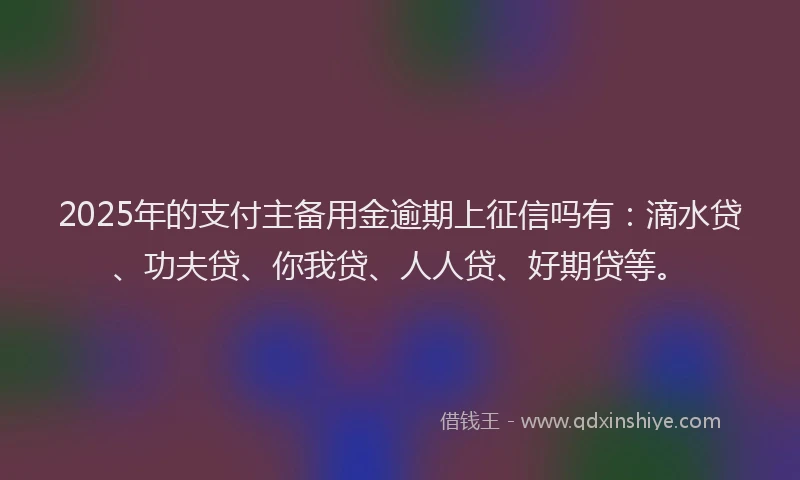 2025年的支付主备用金逾期上征信吗有：滴水贷、功夫贷、你我贷、人人贷、好期贷等。
