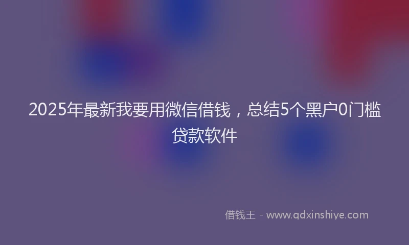 2025年最新我要用微信借钱，总结5个黑户0门槛贷款软件