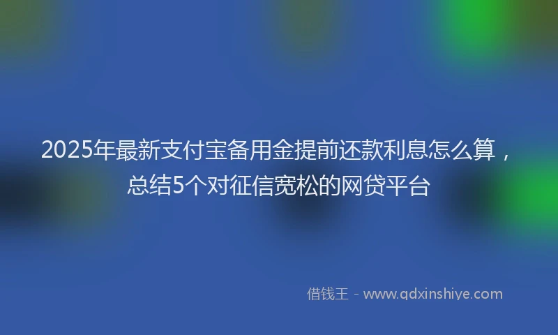 2025年最新支付宝备用金提前还款利息怎么算，总结5个对征信宽松的网贷平台