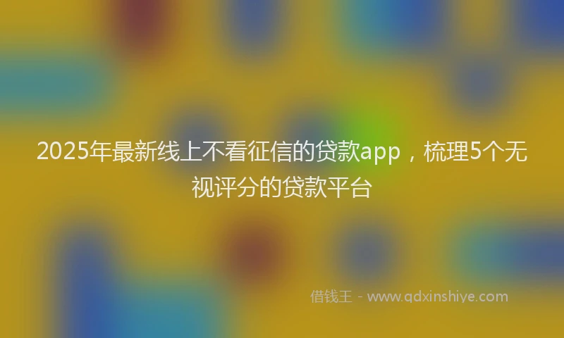 2025年最新线上不看征信的贷款app，梳理5个无视评分的贷款平台