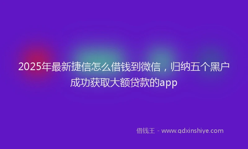 2025年最新捷信怎么借钱到微信，归纳五个黑户成功获取大额贷款的app