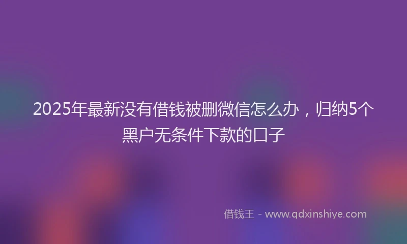 2025年最新没有借钱被删微信怎么办，归纳5个黑户无条件下款的口子