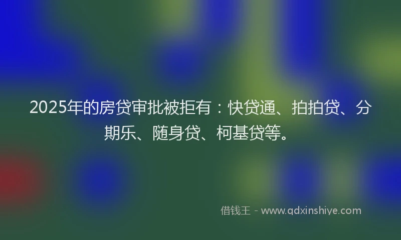 2025年的房贷审批被拒有：快贷通、拍拍贷、分期乐、随身贷、柯基贷等。