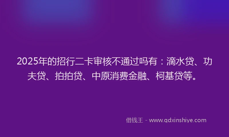 2025年的招行二卡审核不通过吗有：滴水贷、功夫贷、拍拍贷、中原消费金融、柯基贷等。