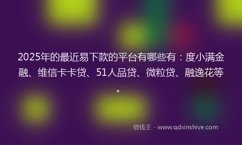 2025年的最近易下款的平台有哪些有：度小满金融、维信卡卡贷、51人品贷、微粒贷、融逸花等。
