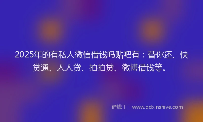 2025年的有私人微信借钱吗贴吧有：替你还、快贷通、人人贷、拍拍贷、微博借钱等。