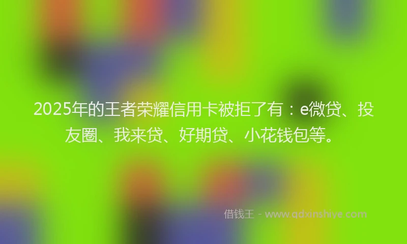 2025年的王者荣耀信用卡被拒了有：e微贷、投友圈、我来贷、好期贷、小花钱包等。