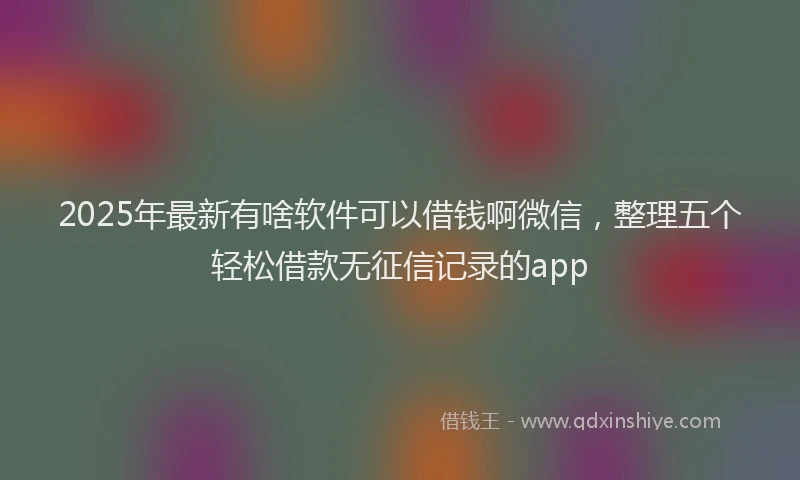 2025年最新有啥软件可以借钱啊微信，整理五个轻松借款无征信记录的app