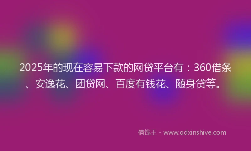 2025年的现在容易下款的网贷平台有：360借条、安逸花、团贷网、百度有钱花、随身贷等。