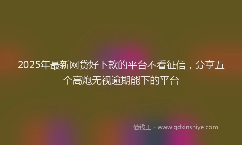 2025年最新网贷好下款的平台不看征信，分享五个高炮无视逾期能下的平台