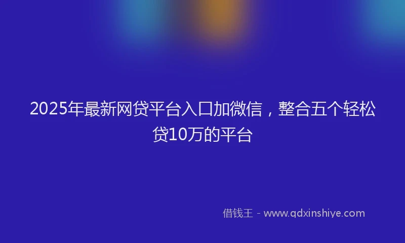 2025年最新网贷平台入口加微信，整合五个轻松贷10万的平台