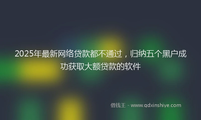 2025年最新网络贷款都不通过，归纳五个黑户成功获取大额贷款的软件