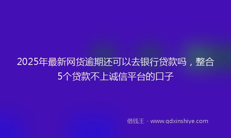 2025年最新网货逾期还可以去银行贷款吗，整合5个贷款不上诚信平台的口子