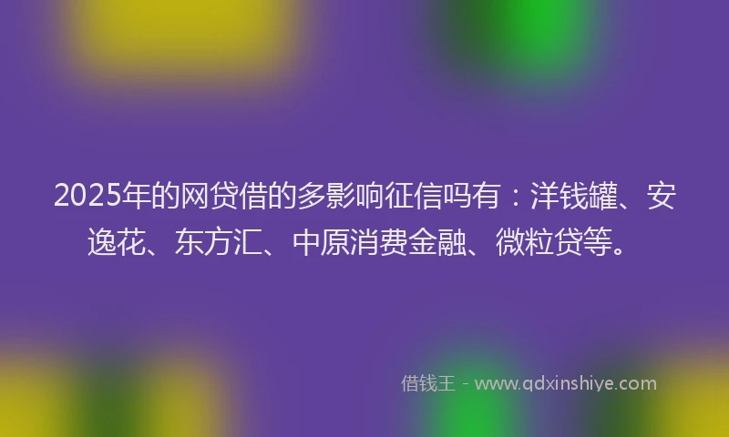 2025年的网贷借的多影响征信吗有：洋钱罐、安逸花、东方汇、中原消费金融、微粒贷等。