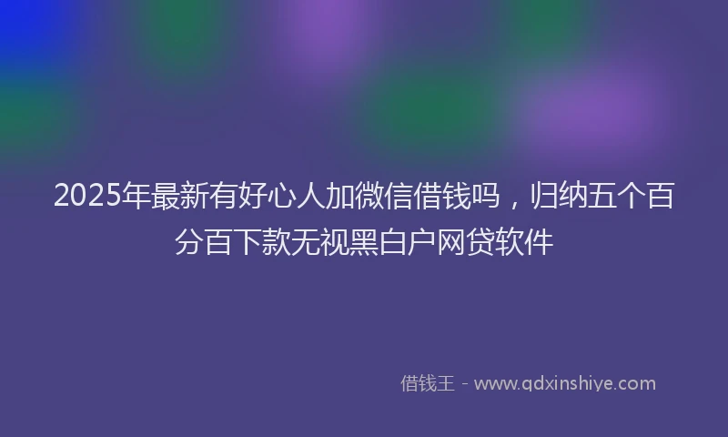 2025年最新有好心人加微信借钱吗，归纳五个百分百下款无视黑白户网贷软件