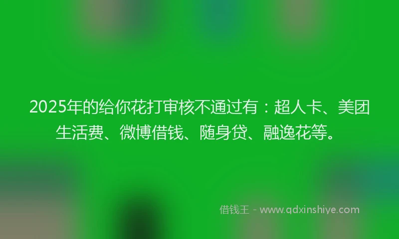 2025年的给你花打审核不通过有：超人卡、美团生活费、微博借钱、随身贷、融逸花等。