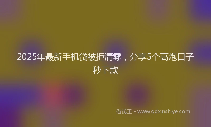 2025年最新手机贷被拒清零，分享5个高炮口子秒下款