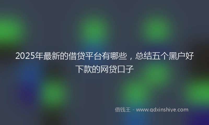 2025年最新的借贷平台有哪些，总结五个黑户好下款的网贷口子