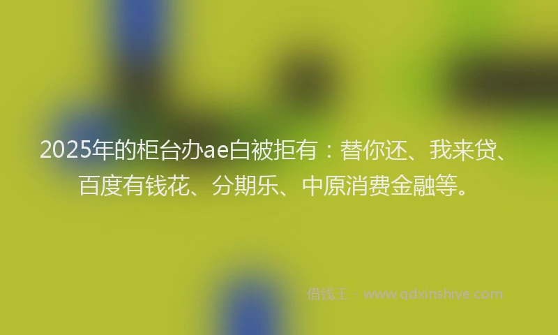 2025年的柜台办ae白被拒有：替你还、我来贷、百度有钱花、分期乐、中原消费金融等。