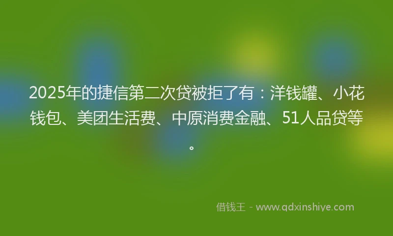 2025年的捷信第二次贷被拒了有：洋钱罐、小花钱包、美团生活费、中原消费金融、51人品贷等。