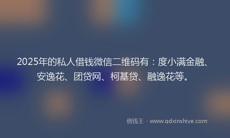 2025年的私人借钱微信二维码有：度小满金融、安逸花、团贷网、柯基贷、融逸花等。