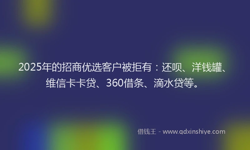 2025年的招商优选客户被拒有：还呗、洋钱罐、维信卡卡贷、360借条、滴水贷等。